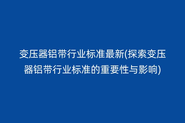 變壓器鋁帶行業(yè)標準*新(探索變壓器鋁帶行業(yè)標準的重要性與影響)